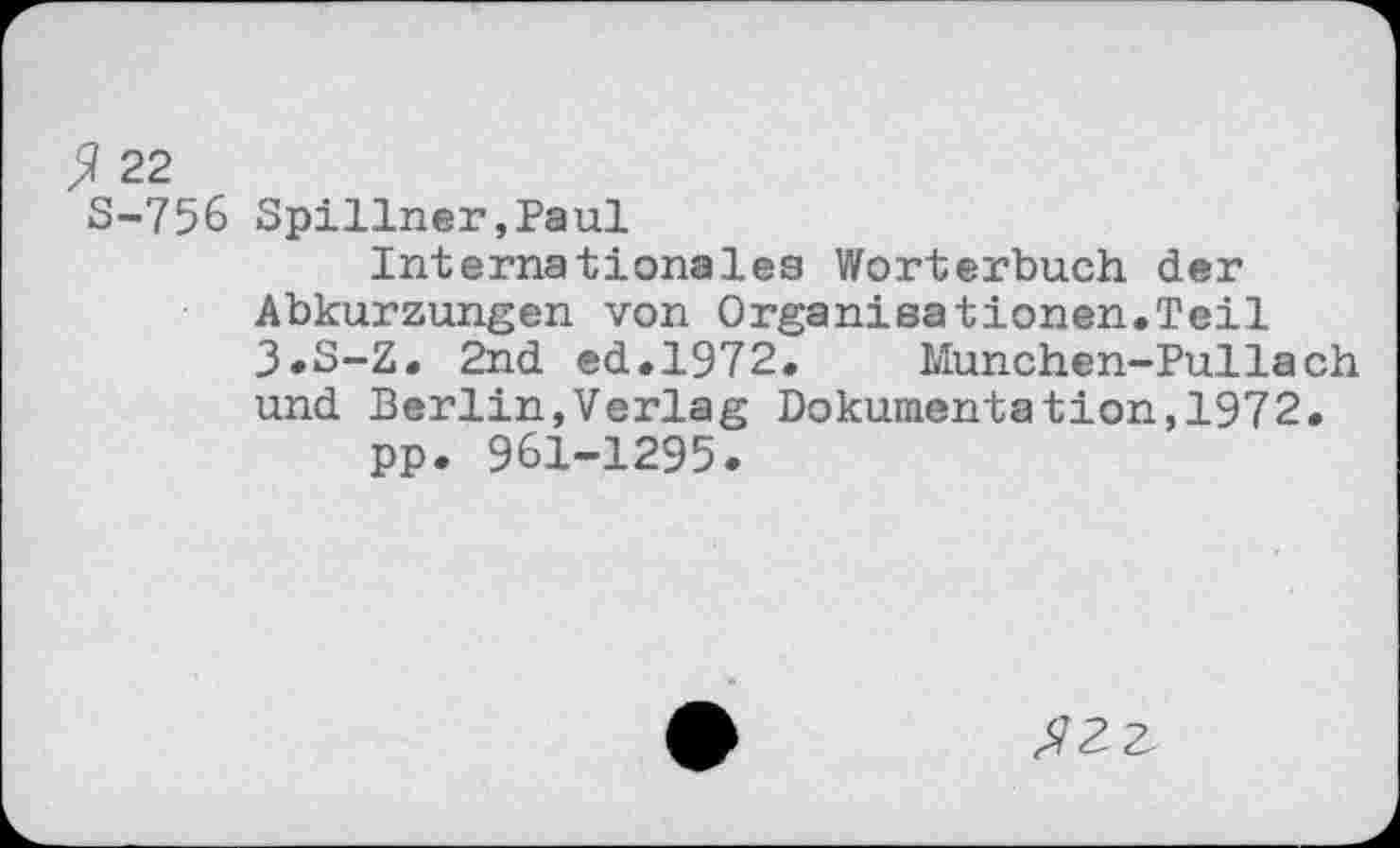 ﻿ß 22
S-756 Spillner,Paul
Internationales Wörterbuch der Abkurzungen von Organisationen.Teil 3»S-Z. 2nd ed.1972. Munchen-Pullach und Berlin,Verlag Dokumentation,1972.
pp. 961-1295.
